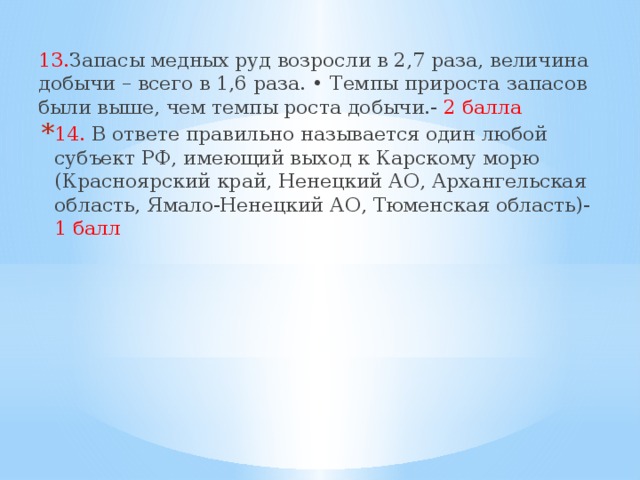 13. Запасы медных руд возросли в 2,7 раза, величина добычи – всего в 1,6 раза. • Темпы прироста запасов были выше, чем темпы роста добычи.- 2 балла 14. В ответе правильно называется один любой субъект РФ, имеющий выход к Карскому морю (Красноярский край, Ненецкий АО, Архангельская область, Ямало-Ненецкий АО, Тюменская область)- 1 балл 