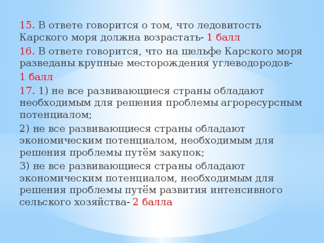 15. В ответе говорится о том, что ледовитость Карского моря должна возрастать- 1 балл 16. В ответе говорится, что на шельфе Карского моря разведаны крупные месторождения углеводородов- 1 балл 17. 1) не все развивающиеся страны обладают необходимым для решения проблемы агроресурсным потенциалом; 2) не все развивающиеся страны обладают экономическим потенциалом, необходимым для решения проблемы путём закупок; 3) не все развивающиеся страны обладают экономическим потенциалом, необходимым для решения проблемы путём развития интенсивного сельского хозяйства- 2 балла  