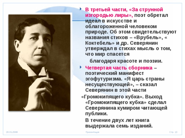 В третьей части, «За струнной изгородью лиры», поэт обретал идеал в искусстве и облагороженной человеком природе. Об этом свидетельствуют названия стихов – «Врубель», « Коктебель» и др. Северянин утверждал в стихах мысль о том, что мир спасется  благодаря красоте и поэзии. Четвертая часть сборника – поэтический манифест эгофутуризма. «Я царь страны несуществующей», – сказал Северянин в этой части  «Громокипящего кубка». Выход «Громокипящего кубка» сделал Северянина кумиром читающей публики.  В течение двух лет книга выдержала семь изданий.  