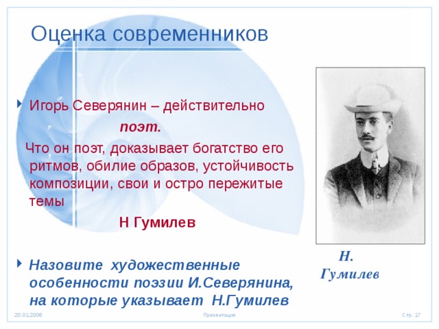 Оценка современников Игорь Северянин – действительно  поэт.  Что он поэт, доказывает богатство его ритмов, обилие образов, устойчивость композиции, свои и остро пережитые темы Н Гумилев  Назовите художественные особенности поэзии И.Северянина, на которые указывает Н.Гумилев  Н. Гумилев 