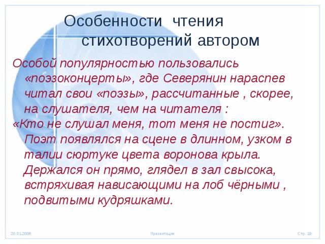  Особенности чтения  стихотворений автором Особой популярностью пользовались «поэзоконцерты», где Северянин нараспев читал свои «поэзы», рассчитанные , скорее, на слушателя, чем на читателя : «Кто не слушал меня, тот меня не постиг». Поэт появлялся на сцене в длинном, узком в талии сюртуке цвета воронова крыла. Держался он прямо, глядел в зал свысока, встряхивая нависающими на лоб чёрными , подвитыми кудряшками.  