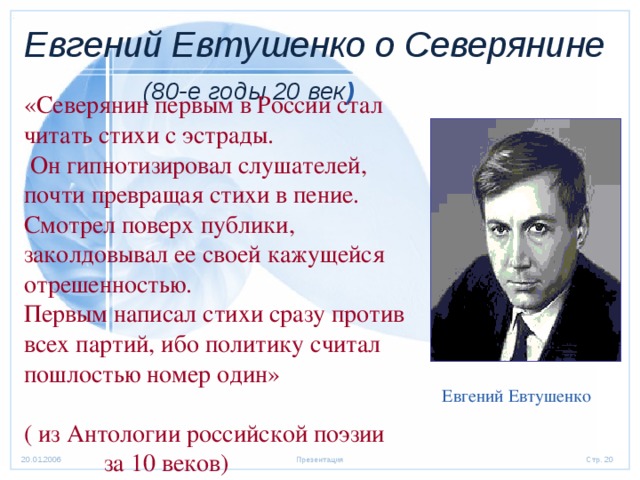 Евгений Евтушенко о Северянине   (80-е годы 20 век ) «Северянин первым в России стал читать стихи с эстрады.  Он гипнотизировал слушателей, почти превращая стихи в пение. Смотрел поверх публики, заколдовывал ее своей кажущейся отрешенностью. Первым написал стихи сразу против всех партий, ибо политику считал пошлостью номер один» ( из Антологии российской поэзии  за 10 веков) Евгений Евтушенко 