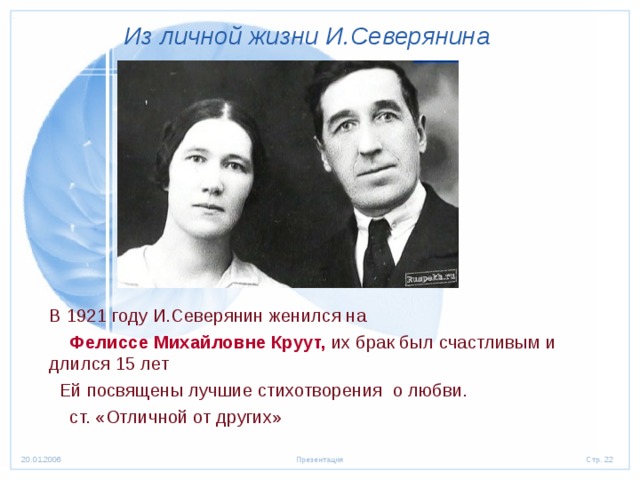 Из личной жизни И.Северянина  В 1921 году И.Северянин женился на  Фелиссе Михайловне Круут, их брак был счастливым и длился 15 лет  Ей посвящены лучшие стихотворения о любви.  ст. «Отличной от других» 