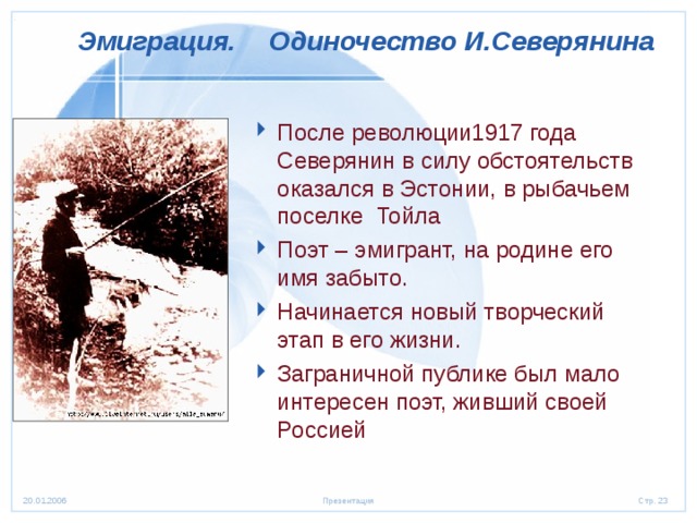  Эмиграция.  Одиночество И.Северянина  После революции1917 года Северянин в силу обстоятельств оказался в Эстонии, в рыбачьем поселке Тойла Поэт – эмигрант, на родине его имя забыто. Начинается новый творческий этап в его жизни. Заграничной публике был мало интересен поэт, живший своей Россией  