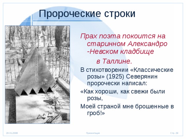  Пророческие строки Прах поэта покоится на старинном Александро -Невском кладбище  в Таллине. В стихотворении «Классические розы» (1925) Северянин пророчески написал: «Как хороши, как свежи были розы, Моей страной мне брошенные в гроб!» 