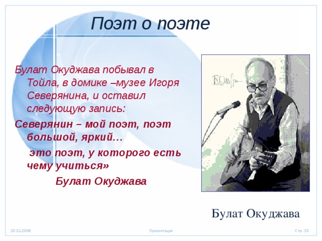 Поэт о поэте  Булат Окуджава побывал в Тойла, в домике –музее Игоря Северянина, и оставил следующую запись: Северянин – мой поэт, поэт большой, яркий…  это поэт, у которого есть чему учиться» Булат Окуджава Булат Окуджава 