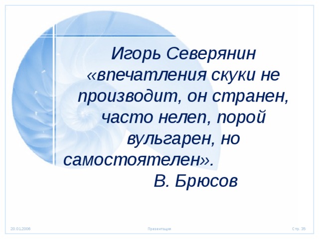 Игорь Северянин «впечатления скуки не производит, он странен, часто нелеп, порой вульгарен, но самостоятелен». В. Брюсов  