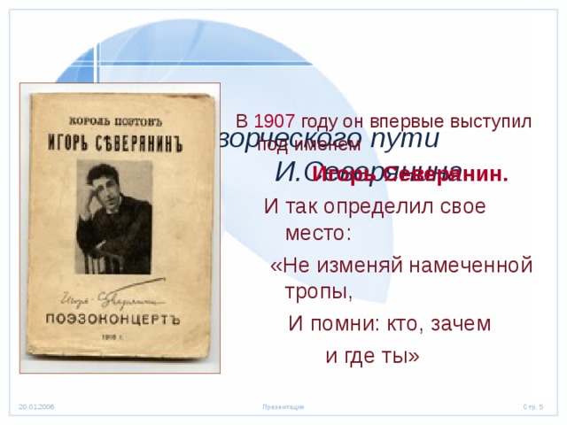     Начало творческого пути  И.Северянина В 1907 году он впервые выступил под именем  Игорь Северянин. И так определил свое место:  «Не изменяй намеченной тропы,  И помни: кто, зачем  и где ты»  Игорь Северянин. И так определил свое место:  «Не изменяй намеченной тропы,  И помни: кто, зачем  и где ты»  