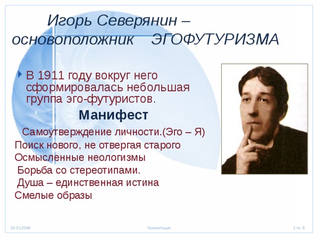  Игорь Северянин –  основоположник ЭГОФУТУРИЗМА В 1911 году вокруг него сформировалась небольшая группа эго-футуристов . Манифест  Самоутверждение личности.(Эго – Я) Поиск нового, не отвергая старого Осмысленные неологизмы  Борьба со стереотипами.  Душа – единственная истина Смелые образы 