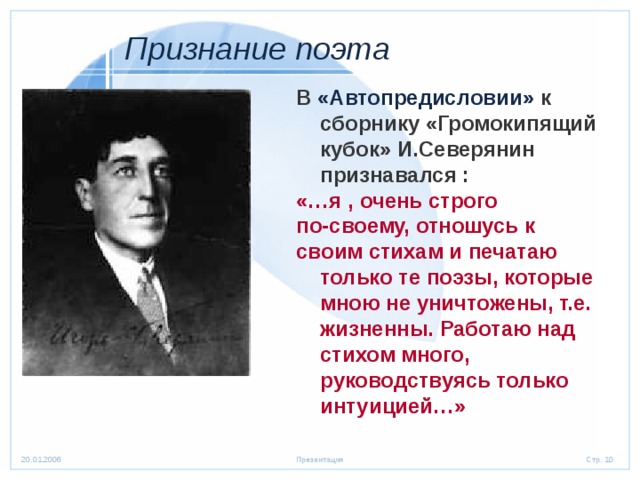  Признание поэта  В «Автопредисловии» к сборнику «Громокипящий кубок» И.Северянин признавался : «…я , очень строго по-своему, отношусь к своим стихам и печатаю только те поэзы, которые мною не уничтожены, т.е. жизненны. Работаю над стихом много, руководствуясь только интуицией…»  