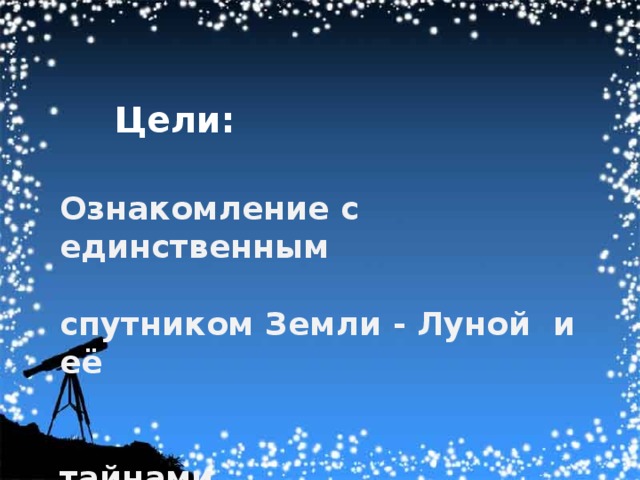 Цели: Ознакомление с единственным  спутником Земли - Луной и её   тайнами.   