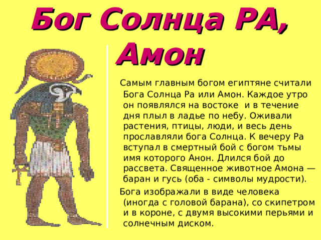 Бог Солнца РА, Амон    Самым главным богом египтяне считали Бога Солнца Ра или Амон. Каждое утро он появлялся на востоке и в течение дня плыл в ладье по небу. Оживали растения, птицы, люди, и весь день прославляли бога Солнца. К вечеру Ра вступал в смертный бой с богом тьмы имя которого Анон. Длился бой до рассвета. Священное животное Амона — баран и гусь (оба - символы мудрости).  Бога изображали в виде человека (иногда с головой барана), со скипетром и в короне, с двумя высокими перьями и солнечным диском. 