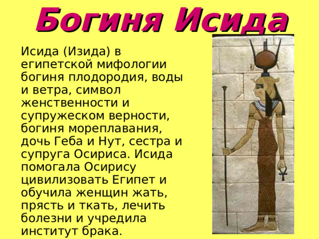 Богиня Исида    Исида (Изида) в египетской мифологии богиня плодородия, воды и ветра, символ женственности и супружеском верности, богиня мореплавания, дочь Геба и Нут, сестра и супруга Осириса. Исида помогала Осирису цивилизовать Египет и обучила женщин жать, прясть и ткать, лечить болезни и учредила институт брака. 