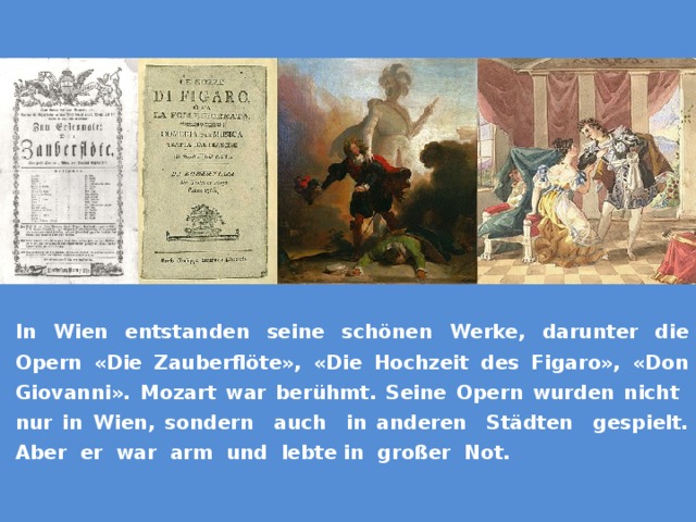 In Wien entstanden seine schönen Werke, darunter die Opern «Die Zauberflöte», «Die Hochzeit des Figaro», «Don Giovanni». Mozart war berühmt. Seine Opern wurden nicht nur in Wien, sondern auch in anderen Städten gespielt. Aber er war arm und lebte in großer Not. В Вене он создал свои великие произведения, в том числе оперы 