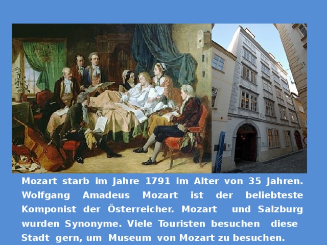 Моцарт умер в 1791 году в возрасте 35 лет. Вольфганг Амадей Моцарт является самым популярным композитором пасхальная богаче. Моцарт и Salzbur были синонимами Mozart starb im Jahre 1791 im Alter von 35 Jahren. Wolfgang Amadeus Mozart ist der beliebteste Komponist der Österreicher. Mozart und Salzburg wurden Synonyme. Viele Touristen besuchen diese Stadt gern, um Museum von Mozart zu besuchen.  