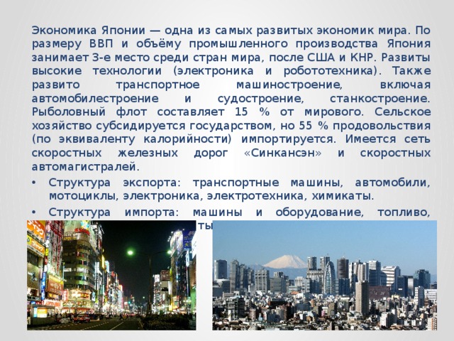 Экономика Японии — одна из самых развитых экономик мира. По размеру ВВП и объёму промышленного производства Япония занимает 3-е место среди стран мира, после США и КНР. Развиты высокие технологии (электроника и робототехника). Также развито транспортное машиностроение, включая автомобилестроение и судостроение, станкостроение. Рыболовный флот составляет 15 % от мирового. Сельское хозяйство субсидируется государством, но 55 % продовольствия (по эквиваленту калорийности) импортируется. Имеется сеть скоростных железных дорог «Синкансэн» и скоростных автомагистралей. Структура экспорта: транспортные машины, автомобили, мотоциклы, электроника, электротехника, химикаты. Структура импорта: машины и оборудование, топливо, продовольствие, химикаты, сырьё. 