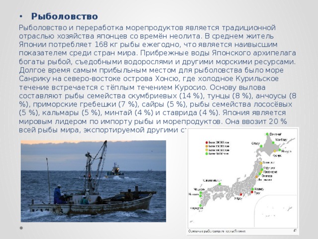 Рыболовство Рыболовство и переработка морепродуктов является традиционной отраслью хозяйства японцев со времён неолита. В среднем житель Японии потребляет 168 кг рыбы ежегодно, что является наивысшим показателем среди стран мира. Прибрежные воды Японского архипелага богаты рыбой, съедобными водорослями и другими морскими ресурсами. Долгое время самым прибыльным местом для рыболовства было море Санрику на северо-востоке острова Хонсю, где холодное Курильское течение встречается с тёплым течением Куросио. Основу вылова составляют рыбы семейства скумбриевых (14 %), тунцы (8 %), анчоусы (8 %), приморские гребешки (7 %), сайры (5 %), рыбы семейства лососёвых (5 %), кальмары (5 %), минтай (4 %) и ставрида (4 %). Япония является мировым лидером по импорту рыбы и морепродуктов. Она ввозит 20 % всей рыбы мира, экспортируемой другими странами. 