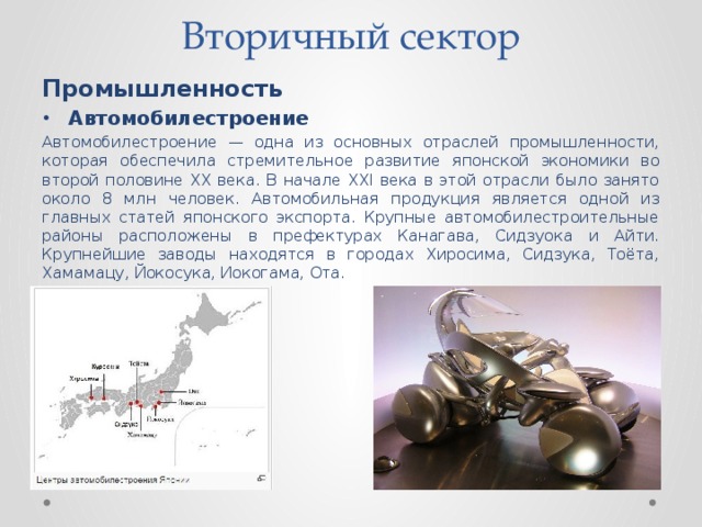 Вторичный сектор   Промышленность Автомобилестроение Автомобилестроение — одна из основных отраслей промышленности, которая обеспечила стремительное развитие японской экономики во второй половине XX века. В начале XXI века в этой отрасли было занято около 8 млн человек. Автомобильная продукция является одной из главных статей японского экспорта. Крупные автомобилестроительные районы расположены в префектурах Канагава, Сидзуока и Айти. Крупнейшие заводы находятся в городах Хиросима, Сидзука, Тоёта, Хамамацу, Йокосука, Иокогама, Ота. 