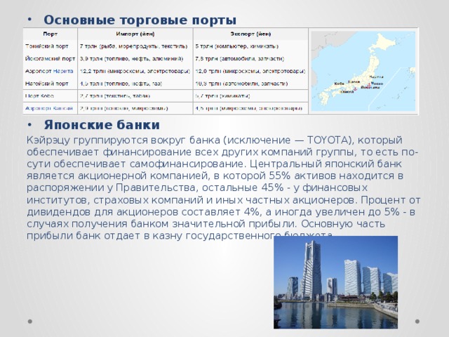 Основные торговые порты      Японские банки Кэйрэцу группируются вокруг банка (исключение — TOYOTA), который обеспечивает финансирование всех других компаний группы, то есть по-сути обеспечивает самофинансирование. Центральный японский банк является акционерной компанией, в которой 55% активов находится в распоряжении у Правительства, остальные 45% - у финансовых институтов, страховых компаний и иных частных акционеров. Процент от дивидендов для акционеров составляет 4%, а иногда увеличен до 5% - в случаях получения банком значительной прибыли. Основную часть прибыли банк отдает в казну государственного бюджета.  