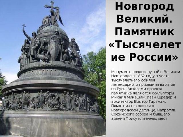 Новгород Великий.  Памятник «Тысячелетие России» Монумент, воздвигнутый в Великом Новгороде в 1862 году в честь тысячелетнего юбилея легендарного призвания варягов на Русь. Авторами проекта памятника являются скульпторы Михаил Микешин, Иван Шредер и архитектор Виктор Гартман. Памятник находится в новгородском детинце, напротив Софийского собора и бывшего здания Присутственных мест 