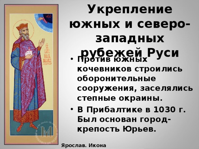 Укрепление южных и северо-западных рубежей Руси Против южных кочевников строились оборонительные сооружения, заселялись степные окраины. В Прибалтике в 1030 г. Был основан город- крепость Юрьев. Ярослав. Икона 