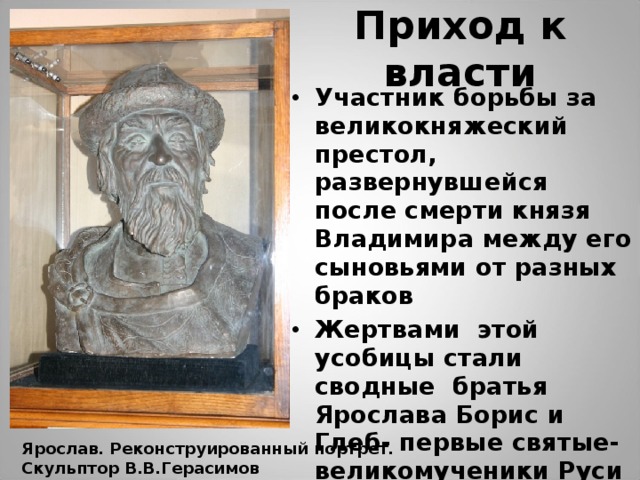 Приход к власти Участник борьбы за великокняжеский престол, развернувшейся после смерти князя Владимира между его сыновьями от разных браков Жертвами этой усобицы стали сводные братья Ярослава Борис и Глеб- первые святые- великомученики Руси Ярослав. Реконструированный портрет. Скульптор В.В.Герасимов 