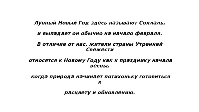 Лунный Новый Год здесь называют Соллаль,   и выпадает он обычно на начало февраля.   В отличие от нас, жители страны Утренней Свежести   относятся к Новому Году как к празднику начала весны,   когда природа начинает потихоньку готовиться к   расцвету и обновлению. 