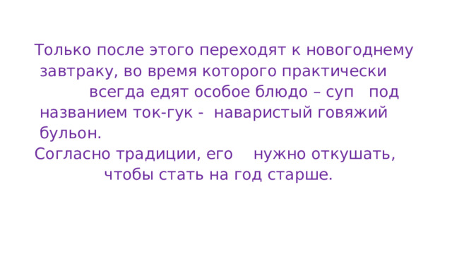 Только после этого переходят к новогоднему  завтраку, во время которого практически  всегда едят особое блюдо – суп под  названием ток-гук - наваристый говяжий  бульон. Согласно традиции, его нужно откушать,  чтобы стать на год старше. 