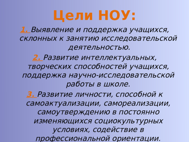 Цели НОУ: 1. Выявление и поддержка учащихся, склонных к занятию исследовательской деятельностью. 2. Развитие интеллектуальных, творческих способностей учащихся, поддержка научно-исследовательской работы в школе. 3. Развитие личности, способной к самоактуализации, самореализации, самоутверждению в постоянно изменяющихся социокультурных условиях, содействие в профессиональной ориентации. 4. Формирование и развитие учащихся, имеющих интерес к исследовательской деятельности. 