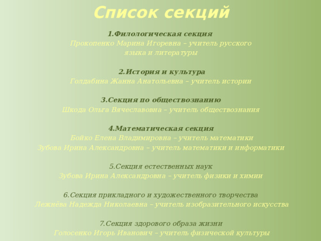 Список секций   1.Филологическая секция Прокопенко Марина Игоревна – учитель русского языка и литературы    2.История и культура Голдабина Жанна Анатольевна – учитель истории  3.Секция по обществознанию Шкода Ольга Вячеславовна – учитель обществознания  4.Математическая секция   Бойко Елена Владимировна – учитель математики Зубова Ирина Александровна – учитель математики и информатики  5.Секция естественных наук Зубова Ирина Александровна – учитель физики и химии  6.Секция прикладного и художественного творчества   Лежнёва Надежда Николаевна – учитель изобразительного искусства  7.Секция здорового образа жизни   Голосенко Игорь Иванович – учитель физической культуры 
