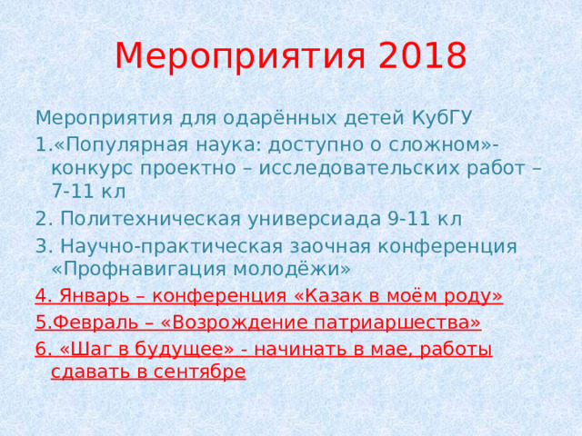 Мероприятия 2018 Мероприятия для одарённых детей КубГУ 1.«Популярная наука: доступно о сложном»-конкурс проектно – исследовательских работ – 7-11 кл 2. Политехническая универсиада 9-11 кл 3. Научно-практическая заочная конференция «Профнавигация молодёжи» 4. Январь – конференция «Казак в моём роду» 5.Февраль – «Возрождение патриаршества» 6. «Шаг в будущее» - начинать в мае, работы сдавать в сентябре 