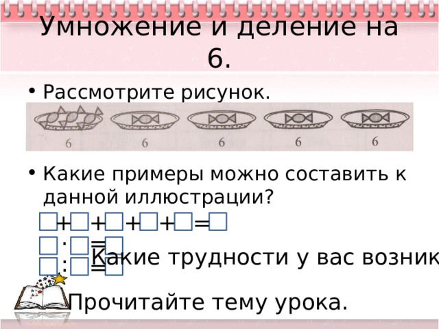 Умножение и деление на 6. Рассмотрите рисунок. Какие примеры можно составить к данной иллюстрации? + + = + + = · Какие трудности у вас возникли? : = Прочитайте тему урока. 