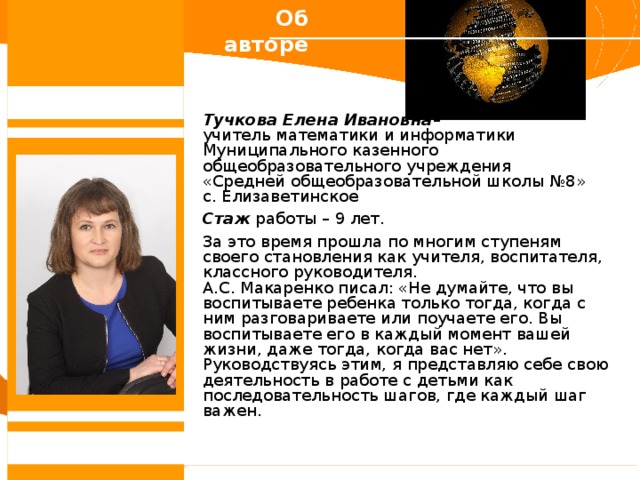Об авторе Тучкова Елена Ивановна – учитель математики и информатики Муниципального казенного общеобразовательного учреждения  «Средней общеобразовательной школы №8» с. Елизаветинское Стаж работы – 9 лет. За это время прошла по многим ступеням своего становления как учителя, воспитателя, классного руководителя. А.С. Макаренко писал: «Не думайте, что вы воспитываете ребенка только тогда, когда с ним разговариваете или поучаете его. Вы воспитываете его в каждый момент вашей жизни, даже тогда, когда вас нет». Руководствуясь этим, я представляю себе свою деятельность в работе с детьми как последовательность шагов, где каждый шаг важен. 