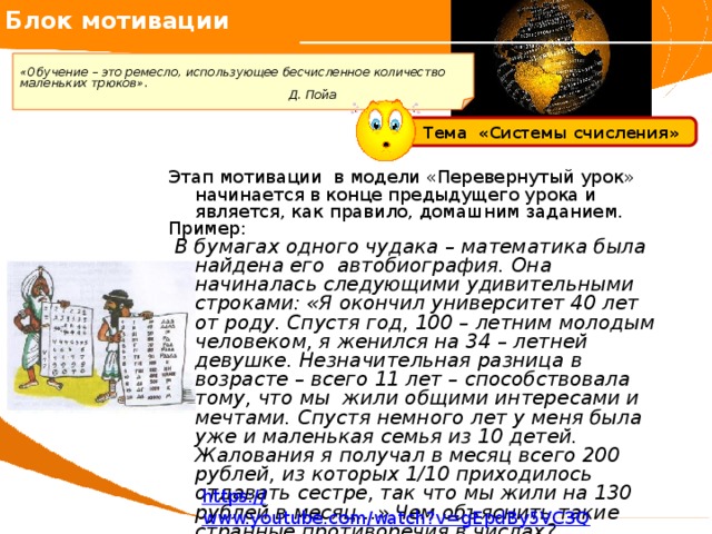 Блок мотивации   «Обучение – это ремесло, использующее бесчисленное количество маленьких трюков». Д. Пойа     Тема «Системы счисления» Этап мотивации в модели «Перевернутый урок» начинается в конце предыдущего урока и является, как правило, домашним заданием. Пример:  В бумагах одного чудака – математика была найдена его автобиография. Она начиналась следующими удивительными строками: «Я окончил университет 40 лет от роду. Спустя год, 100 – летним молодым человеком, я женился на 34 – летней девушке. Незначительная разница в возрасте – всего 11 лет – способствовала тому, что мы жили общими интересами и мечтами. Спустя немного лет у меня была уже и маленькая семья из 10 детей. Жалования я получал в месяц всего 200 рублей, из которых 1/10 приходилось отдавать сестре, так что мы жили на 130 рублей в месяц…» Чем объяснить такие странные противоречия в числах? https:// www.youtube.com/watch?v=gEpdBy5VC3Q 