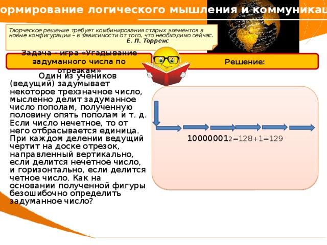 Формирование логического мышления и коммуникации   Творческое решение требует комбинирования старых элементов в новые конфигурации – в зависимости от того, что необходимо сейчас.      Е. П. Торренс  Задача - игра «Угадывание задуманного числа по отрезкам» Решение:  Один из учеников (ведущий) задумывает некоторое трехзначное число, мысленно делит задуманное число пополам, полученную половину опять пополам и т. д. Если число нечетное, то от него отбрасывается единица. При каждом делении ведущий чертит на доске отрезок, направленный вертикально, если делится нечетное число, и горизонтально, если делится четное число. Как на основании полученной фигуры безошибочно определить задуманное число? 10000001 2 =128+1=129 