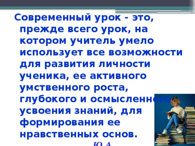 Современный урок - это, прежде всего урок, на котором учитель умело использует все возможности для развития личности ученика, ее активного умственного роста, глубокого и осмысленного усвоения знаний, для формирования ее нравственных основ.  Ю.А. Конаржевский  