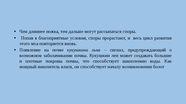 Чем длиннее ножка, тем дальше могут рассыпаться споры.  Попав в благоприятные условия, споры прорастают, и весь цикл развития этого мха повторяется вновь. Появление на почве кукушкина льна – сигнал, предупреждающий о возможном заболачивании почвы. Кукушкин лен может создавать большие и плотные покровы почвы, что способствует накоплению воды. Как мощный накопитель влаги, он способствует началу возникновения болот 