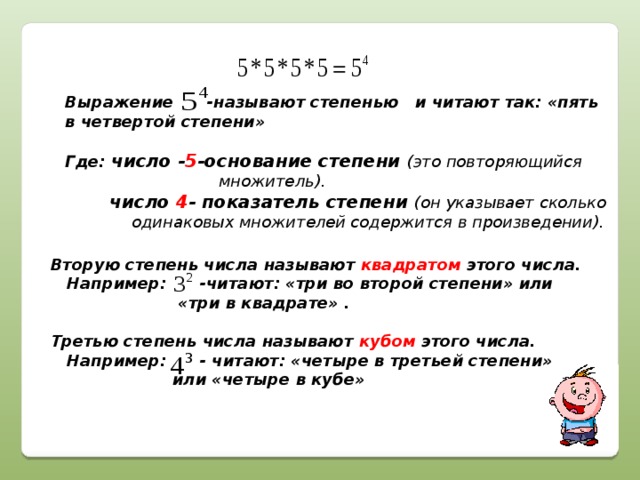 Выражение -называют степенью и читают так: «пять в четвертой степени»  Где: число - 5 -основание степени (это повторяющийся  множитель).  число 4 - показатель степени (он указывает сколько  одинаковых множителей содержится в произведении). Вторую степень числа называют квадратом этого числа.  Например: -читают: «три во второй степени» или  «три в квадрате» .  Третью степень числа называют кубом этого числа.  Например: - читают: «четыре в третьей степени»  или «четыре в кубе»