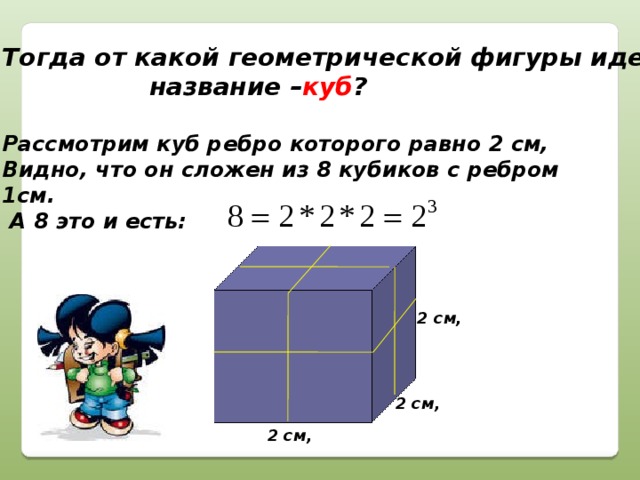 Тогда от какой геометрической фигуры идет  название – куб ?  Рассмотрим куб ребро которого равно 2 см, Видно, что он сложен из 8 кубиков с ребром 1см.  А 8 это и есть:  2 см, 2 см, 2 см,