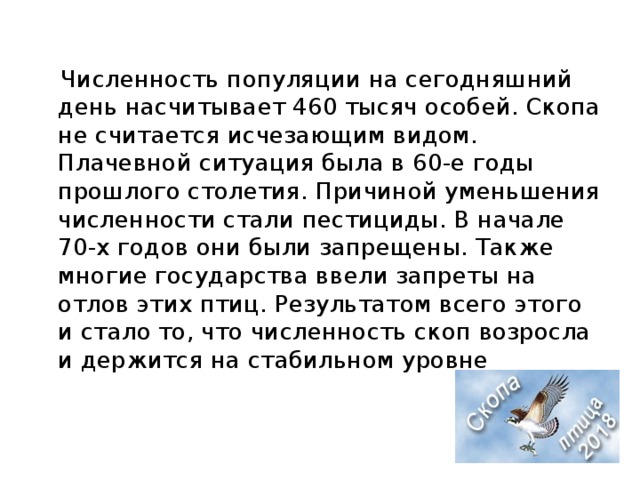  Численность популяции на сегодняшний день насчитывает 460 тысяч особей. Скопа не считается исчезающим видом. Плачевной ситуация была в 60-е годы прошлого столетия. Причиной уменьшения численности стали пестициды. В начале 70-х годов они были запрещены. Также многие государства ввели запреты на отлов этих птиц. Результатом всего этого и стало то, что численность скоп возросла и держится на стабильном уровне 