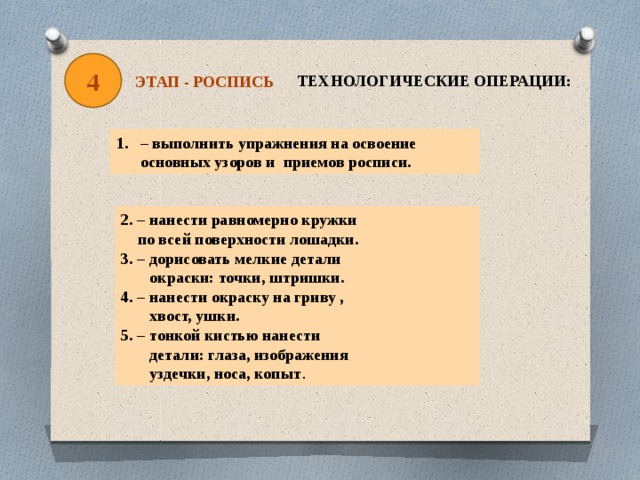 4 ТЕХНОЛОГИЧЕСКИЕ ОПЕРАЦИИ: ЭТАП - РОСПИСЬ – выполнить упражнения на освоение основных узоров и приемов росписи. 2. – нанести равномерно кружки  по всей поверхности лошадки. 3. – дорисовать мелкие детали  окраски: точки, штришки. 4. – нанести окраску на гриву ,  хвост, ушки. 5. – тонкой кистью нанести  детали: глаза, изображения  уздечки, носа, копыт . 