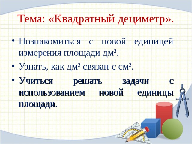Тема: «Квадратный дециметр». Познакомиться с новой единицей измерения площади дм². Узнать, как дм² связан с см². Учиться решать задачи с использованием новой единицы площади. 