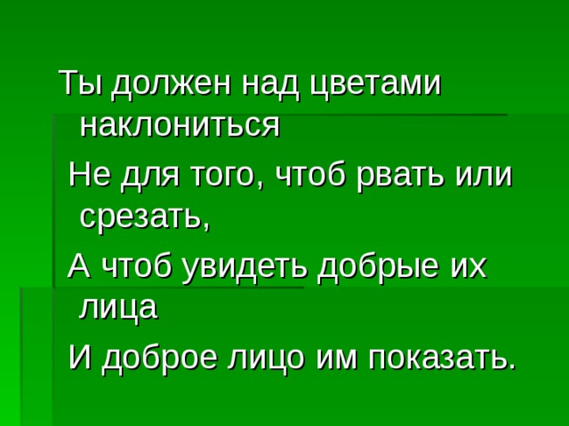 Ты должен над цветами наклониться  Не для того, чтоб рвать или срезать,  А чтоб увидеть добрые их лица  И доброе лицо им показать. 