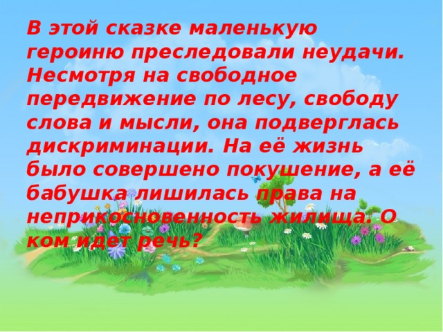 В этой сказке маленькую героиню преследовали неудачи. Несмотря на свободное передвижение по лесу, свободу слова и мысли, она подверглась дискриминации. На её жизнь было совершено покушение, а её бабушка лишилась права на неприкосновенность жилища. О ком идет речь? 