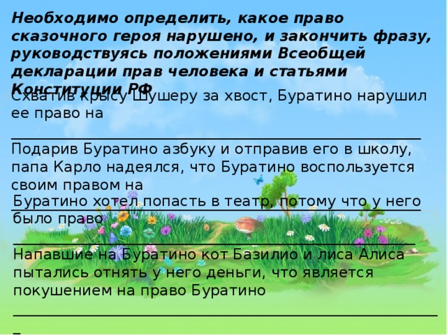 Необходимо определить, какое право сказочного героя нарушено, и закончить фразу, руководствуясь положениями Всеобщей декларации прав человека и статьями Конституции РФ Схватив крысу Шушеру за хвост, Буратино нарушил ее право на _______________________________________________________ Подарив Буратино азбуку и отправив его в школу, папа Карло надеялся, что Буратино воспользуется своим правом на _______________________________________________________ Буратино хотел попасть в театр, потому что у него было право ______________________________________________________   Напавшие на Буратино кот Базилио и лиса Алиса пытались отнять у него деньги, что является покушением на право Буратино __________________________________________________________  