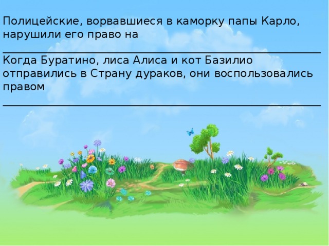 Полицейские, ворвавшиеся в каморку папы Карло, нарушили его право на __________________________________________________________ Когда Буратино, лиса Алиса и кот Базилио отправились в Страну дураков, они воспользовались правом __________________________________________________________ 