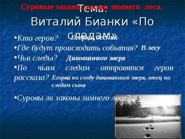 Суровые законы жизни зимнего леса. Тема:  Виталий Бианки «По следам» Кто герои? Где будут происходить события? Чьи следы? По чьим следам отправятся герои рассказа? Егорка, лесник В лесу Диковинного зверя Егорка по следу диковинного зверя, отец по следам сына  Суровы ли законы зимнего леса? 