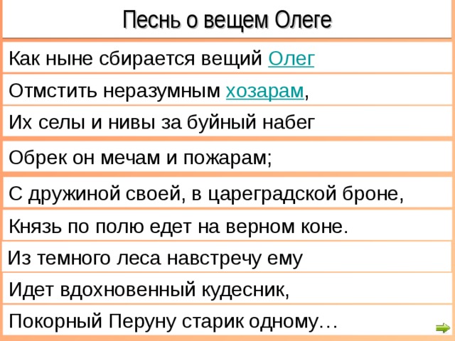 Песнь о вещем Олеге Как ныне сбирается вещий  Олег Отмстить неразумным  хозарам , Их селы и нивы за буйный набег Обрек он мечам и пожарам; С дружиной своей, в цареградской броне, Князь по полю едет на верном коне. Из темного леса навстречу ему Идет вдохновенный кудесник, Покорный Перуну старик одному… 