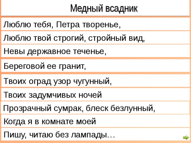  Медный всадник Люблю тебя, Петра творенье, Люблю твой строгий, стройный вид, Невы державное теченье, Береговой ее гранит, Твоих оград узор чугунный, Твоих задумчивых ночей Прозрачный сумрак, блеск безлунный, Когда я в комнате моей Пишу, читаю без лампады… 