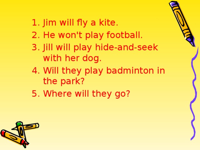 Jim will fly a kite. He won't play football. Jill will play hide-and-seek with her dog. Will they play badminton in the park? Where will they go? 